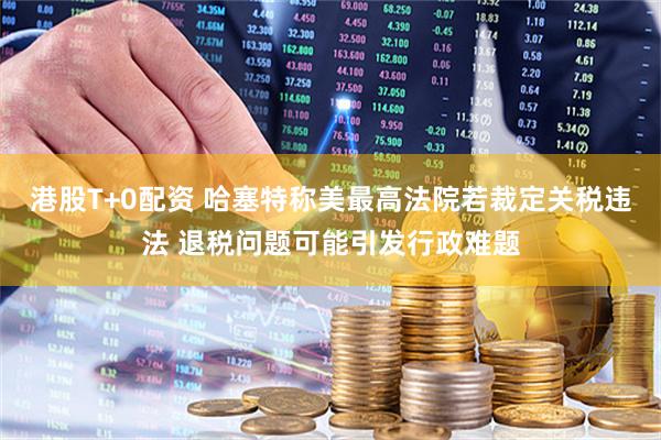 港股T+0配资 哈塞特称美最高法院若裁定关税违法 退税问题可能引发行政难题