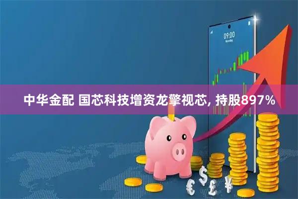 中华金配 国芯科技增资龙擎视芯, 持股897%