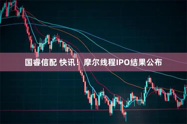 国睿信配 快讯！摩尔线程IPO结果公布