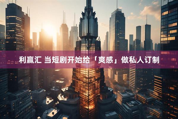 利赢汇 当短剧开始给「爽感」做私人订制