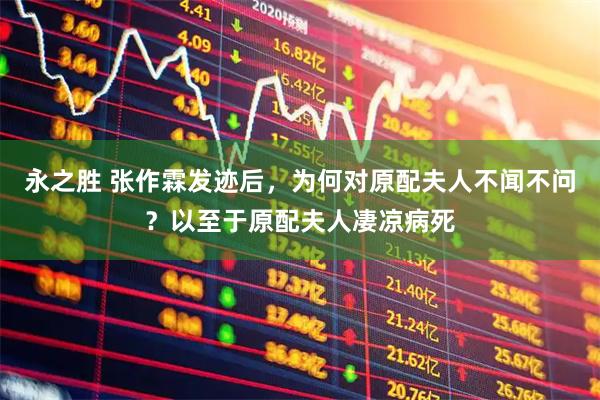 永之胜 张作霖发迹后，为何对原配夫人不闻不问？以至于原配夫人凄凉病死
