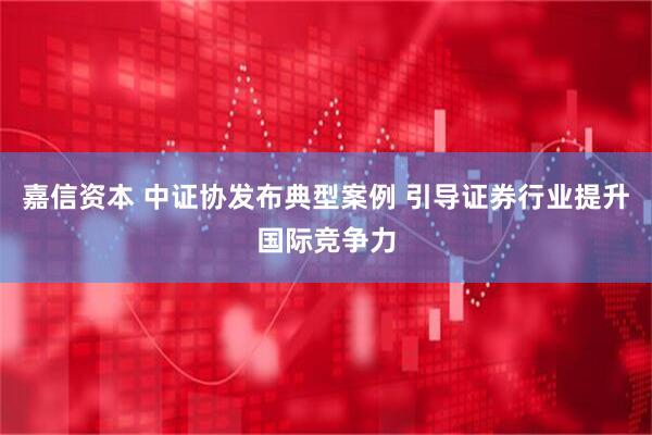 嘉信资本 中证协发布典型案例 引导证券行业提升国际竞争力