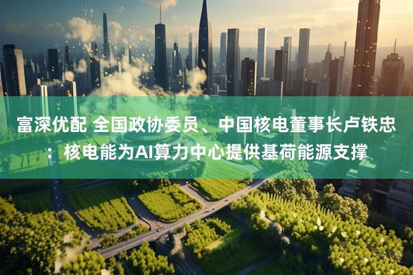 富深优配 全国政协委员、中国核电董事长卢铁忠：核电能为AI算力中心提供基荷能源支撑