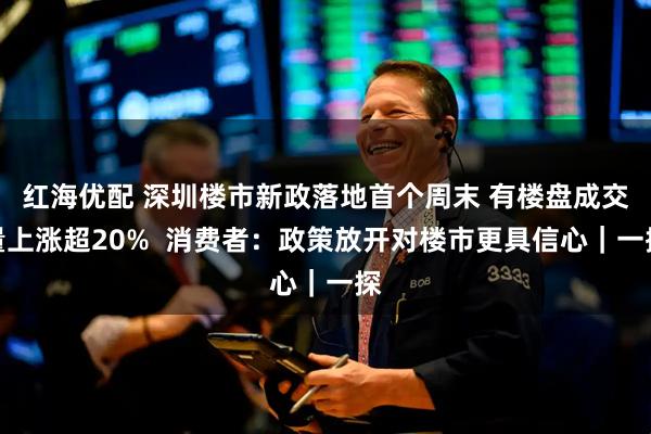 红海优配 深圳楼市新政落地首个周末 有楼盘成交量上涨超20%  消费者：政策放开对楼市更具信心｜一探