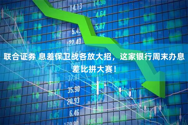 联合证券 息差保卫战各放大招，这家银行周末办息差比拼大赛！