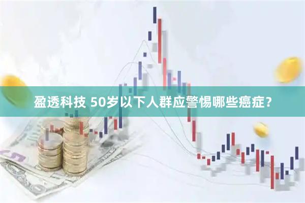 盈透科技 50岁以下人群应警惕哪些癌症？