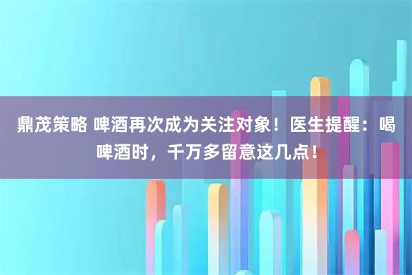 鼎茂策略 啤酒再次成为关注对象！医生提醒：喝啤酒时，千万多留意这几点！